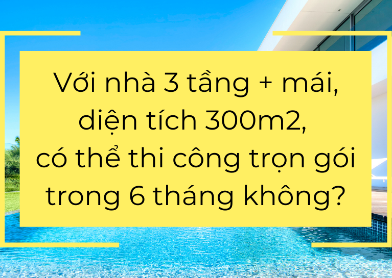 Với nhà 3 tầng + mái, diện tích 300m2, có thể thi công trọn gói trong 6 tháng không?