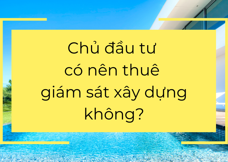 Chủ đầu tư có nên thuê giám sát xây dựng không?